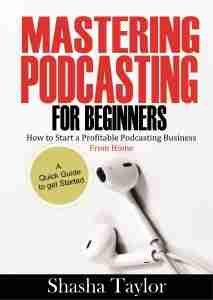 Mastering Podcasting For Beginners: How to Start a Profitable Podcasting Business from Home